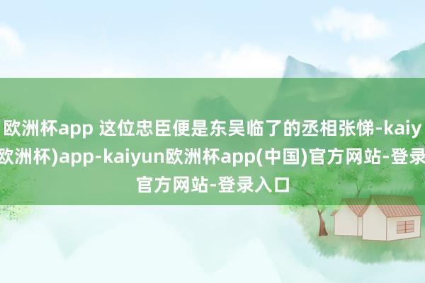 欧洲杯app 这位忠臣便是东吴临了的丞相张悌-kaiyun(欧洲杯)app-kaiyun欧洲杯app(中国)官方网站-登录入口