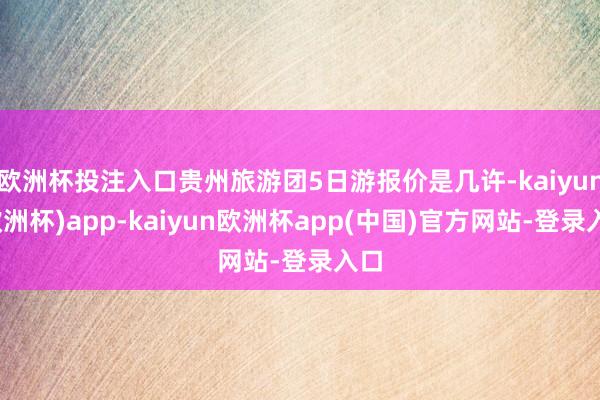 欧洲杯投注入口贵州旅游团5日游报价是几许-kaiyun(欧洲杯)app-kaiyun欧洲杯app(中国)官方网站-登录入口