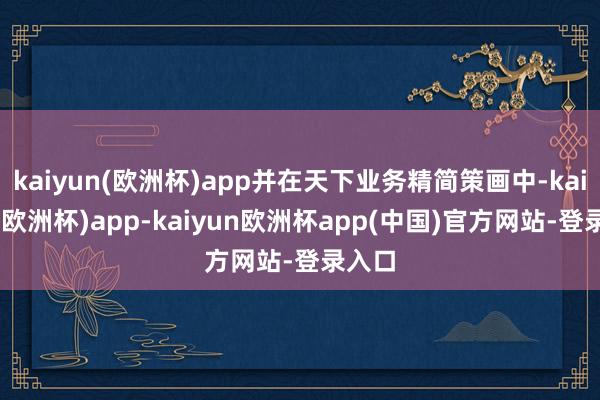 kaiyun(欧洲杯)app并在天下业务精简策画中-kaiyun(欧洲杯)app-kaiyun欧洲杯app(中国)官方网站-登录入口