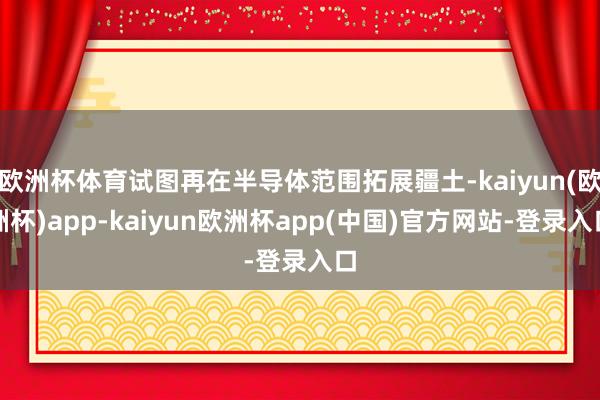 欧洲杯体育试图再在半导体范围拓展疆土-kaiyun(欧洲杯)app-kaiyun欧洲杯app(中国)官方网站-登录入口