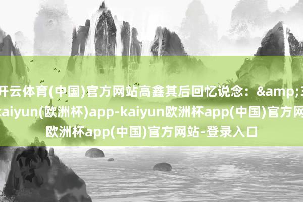 开云体育(中国)官方网站高鑫其后回忆说念:&34当时的我-kaiyun(欧洲杯)app-kaiyun欧洲杯app(中国)官方网站-登录入口