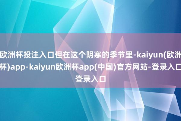 欧洲杯投注入口但在这个阴寒的季节里-kaiyun(欧洲杯)app-kaiyun欧洲杯app(中国)官方网站-登录入口