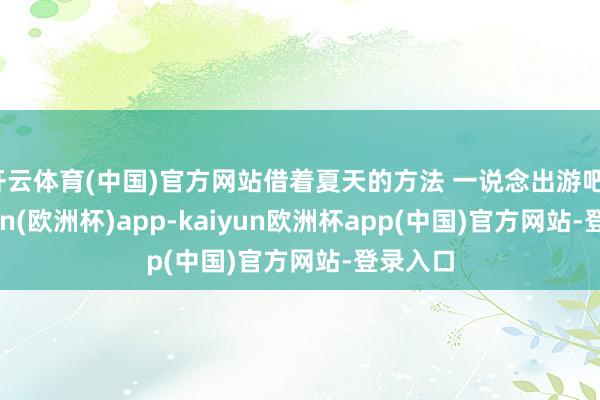 开云体育(中国)官方网站借着夏天的方法 一说念出游吧。-kaiyun(欧洲杯)app-kaiyun欧洲杯app(中国)官方网站-登录入口