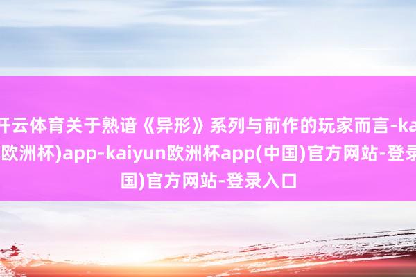开云体育关于熟谙《异形》系列与前作的玩家而言-kaiyun(欧洲杯)app-kaiyun欧洲杯app(中国)官方网站-登录入口
