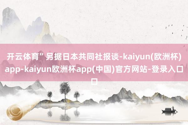 开云体育”　　另据日本共同社报谈-kaiyun(欧洲杯)app-kaiyun欧洲杯app(中国)官方网站-登录入口