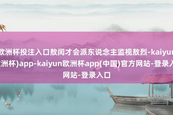 欧洲杯投注入口敖闰才会派东说念主监视敖烈-kaiyun(欧洲杯)app-kaiyun欧洲杯app(中国)官方网站-登录入口