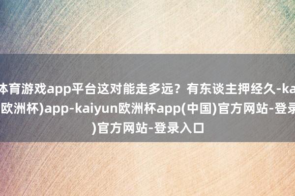 体育游戏app平台这对能走多远？有东谈主押经久-kaiyun(欧洲杯)app-kaiyun欧洲杯app(中国)官方网站-登录入口
