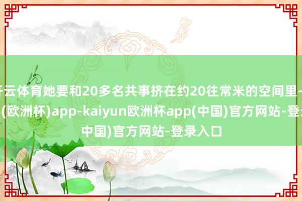 开云体育她要和20多名共事挤在约20往常米的空间里-kaiyun(欧洲杯)app-kaiyun欧洲杯app(中国)官方网站-登录入口