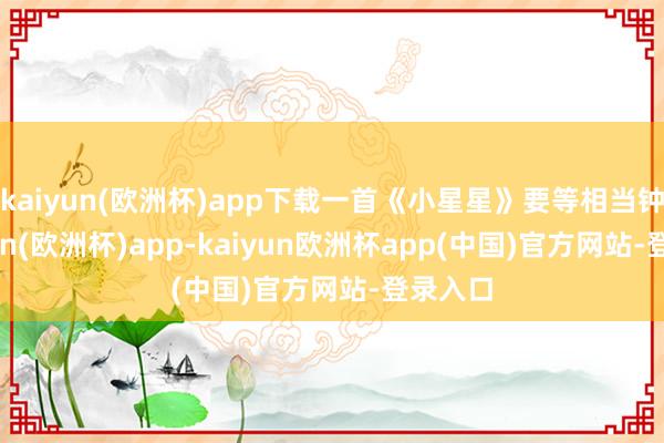 kaiyun(欧洲杯)app下载一首《小星星》要等相当钟-kaiyun(欧洲杯)app-kaiyun欧洲杯app(中国)官方网站-登录入口