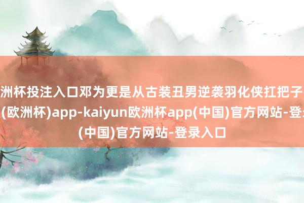 欧洲杯投注入口邓为更是从古装丑男逆袭羽化侠扛把子-kaiyun(欧洲杯)app-kaiyun欧洲杯app(中国)官方网站-登录入口