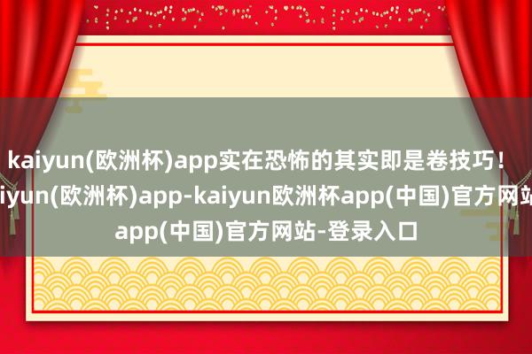 kaiyun(欧洲杯)app实在恐怖的其实即是卷技巧！ ​​​-kaiyun(欧洲杯)app-kaiyun欧洲杯app(中国)官方网站-登录入口