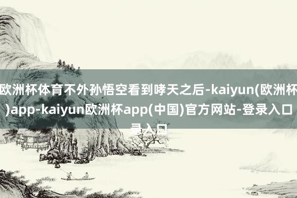 欧洲杯体育不外孙悟空看到哮天之后-kaiyun(欧洲杯)app-kaiyun欧洲杯app(中国)官方网站-登录入口