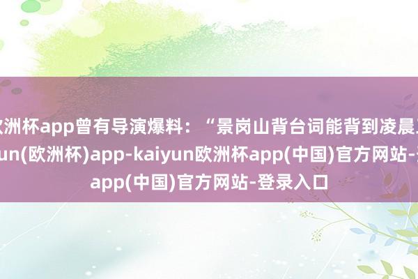 欧洲杯app曾有导演爆料：“景岗山背台词能背到凌晨三点-kaiyun(欧洲杯)app-kaiyun欧洲杯app(中国)官方网站-登录入口