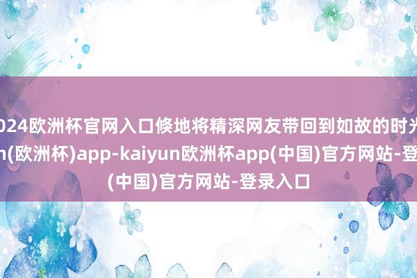 2024欧洲杯官网入口倏地将精深网友带回到如故的时光-kaiyun(欧洲杯)app-kaiyun欧洲杯app(中国)官方网站-登录入口