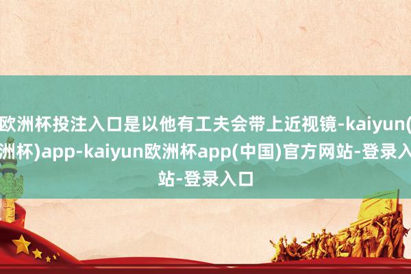 欧洲杯投注入口是以他有工夫会带上近视镜-kaiyun(欧洲杯)app-kaiyun欧洲杯app(中国)官方网站-登录入口