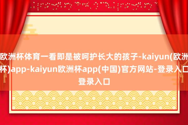 欧洲杯体育一看即是被呵护长大的孩子-kaiyun(欧洲杯)app-kaiyun欧洲杯app(中国)官方网站-登录入口