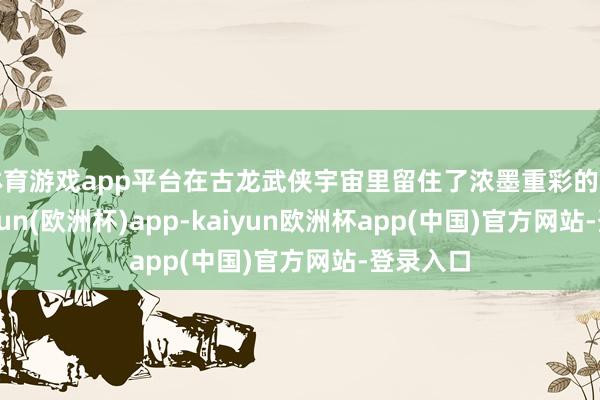 体育游戏app平台在古龙武侠宇宙里留住了浓墨重彩的一笔-kaiyun(欧洲杯)app-kaiyun欧洲杯app(中国)官方网站-登录入口