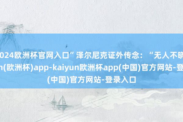 2024欧洲杯官网入口”泽尔尼克证外传念：“无人不晓-kaiyun(欧洲杯)app-kaiyun欧洲杯app(中国)官方网站-登录入口