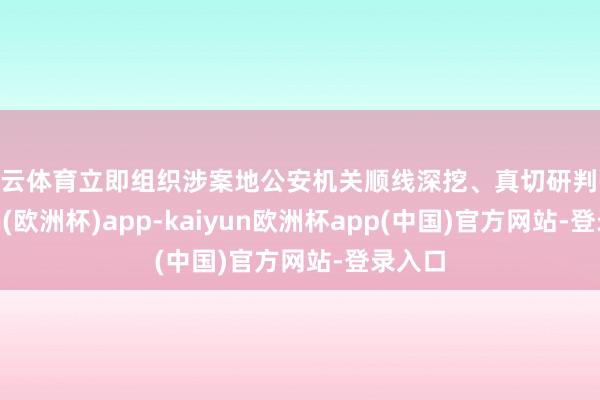 开云体育立即组织涉案地公安机关顺线深挖、真切研判-kaiyun(欧洲杯)app-kaiyun欧洲杯app(中国)官方网站-登录入口