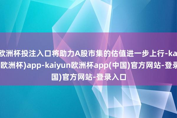 欧洲杯投注入口将助力A股市集的估值进一步上行-kaiyun(欧洲杯)app-kaiyun欧洲杯app(中国)官方网站-登录入口