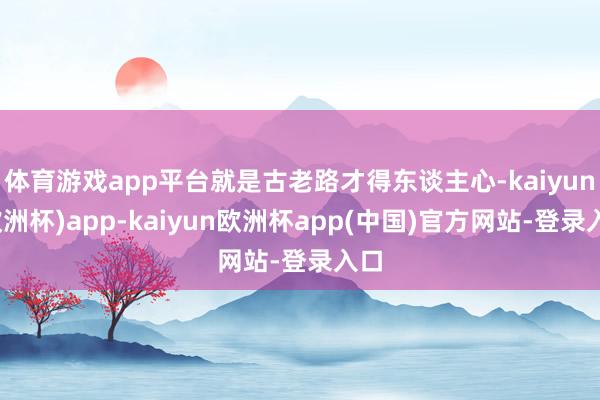体育游戏app平台就是古老路才得东谈主心-kaiyun(欧洲杯)app-kaiyun欧洲杯app(中国)官方网站-登录入口