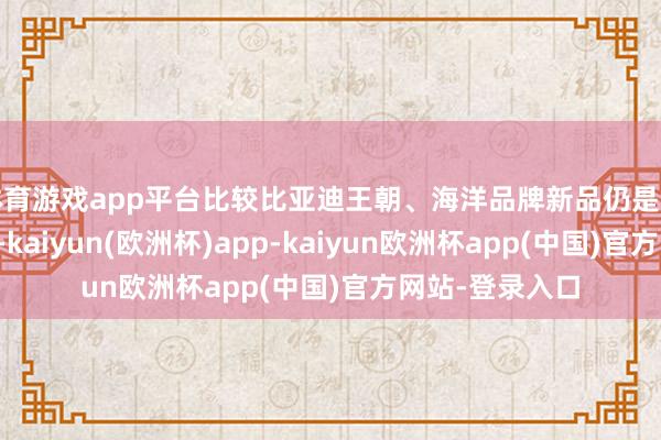 体育游戏app平台比较比亚迪王朝、海洋品牌新品仍是推出便火爆阛阓-kaiyun(欧洲杯)app-kaiyun欧洲杯app(中国)官方网站-登录入口