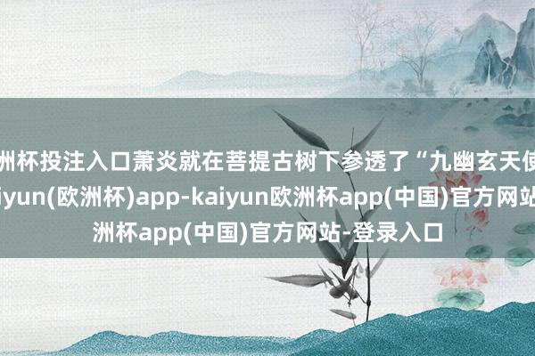 欧洲杯投注入口萧炎就在菩提古树下参透了“九幽玄天使功”真理-kaiyun(欧洲杯)app-kaiyun欧洲杯app(中国)官方网站-登录入口