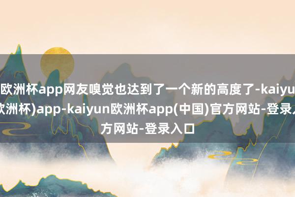 欧洲杯app网友嗅觉也达到了一个新的高度了-kaiyun(欧洲杯)app-kaiyun欧洲杯app(中国)官方网站-登录入口