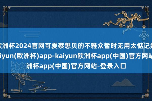 欧洲杯2024官网可爱蔡想贝的不雅众暂时无用太惦记她的改日-kaiyun(欧洲杯)app-kaiyun欧洲杯app(中国)官方网站-登录入口