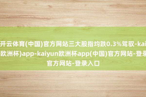 开云体育(中国)官方网站三大股指均跌0.3%驾驭-kaiyun(欧洲杯)app-kaiyun欧洲杯app(中国)官方网站-登录入口