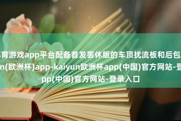 体育游戏app平台配备首发罢休版的车顶扰流板和后包围-kaiyun(欧洲杯)app-kaiyun欧洲杯app(中国)官方网站-登录入口