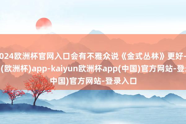 2024欧洲杯官网入口会有不雅众说《金式丛林》更好-kaiyun(欧洲杯)app-kaiyun欧洲杯app(中国)官方网站-登录入口