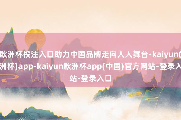 欧洲杯投注入口助力中国品牌走向人人舞台-kaiyun(欧洲杯)app-kaiyun欧洲杯app(中国)官方网站-登录入口