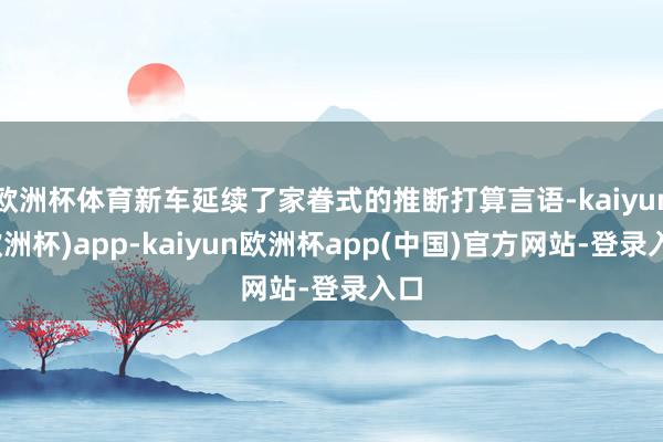 欧洲杯体育新车延续了家眷式的推断打算言语-kaiyun(欧洲杯)app-kaiyun欧洲杯app(中国)官方网站-登录入口