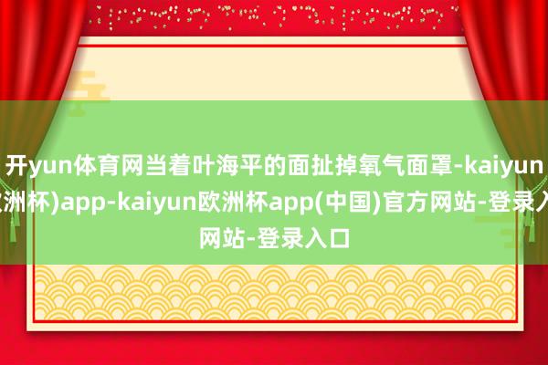 开yun体育网当着叶海平的面扯掉氧气面罩-kaiyun(欧洲杯)app-kaiyun欧洲杯app(中国)官方网站-登录入口