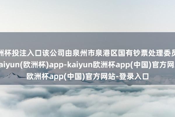 欧洲杯投注入口该公司由泉州市泉港区国有钞票处理委员会全资执股-kaiyun(欧洲杯)app-kaiyun欧洲杯app(中国)官方网站-登录入口