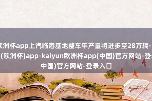 欧洲杯app上汽临港基地整车年产量将进步至28万辆-kaiyun(欧洲杯)app-kaiyun欧洲杯app(中国)官方网站-登录入口