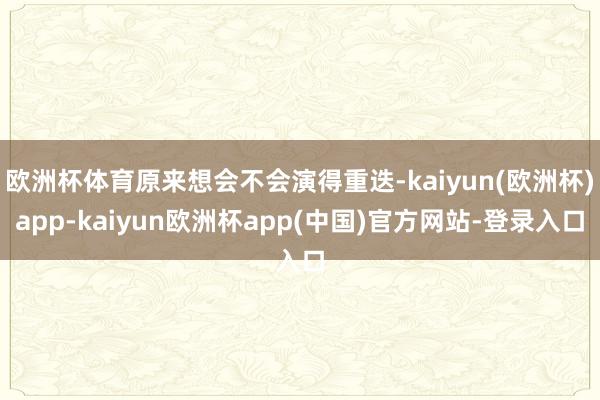 欧洲杯体育原来想会不会演得重迭-kaiyun(欧洲杯)app-kaiyun欧洲杯app(中国)官方网站-登录入口
