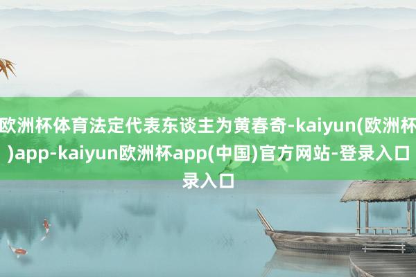 欧洲杯体育法定代表东谈主为黄春奇-kaiyun(欧洲杯)app-kaiyun欧洲杯app(中国)官方网站-登录入口