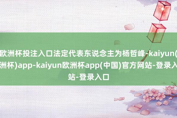欧洲杯投注入口法定代表东说念主为杨哲峰-kaiyun(欧洲杯)app-kaiyun欧洲杯app(中国)官方网站-登录入口
