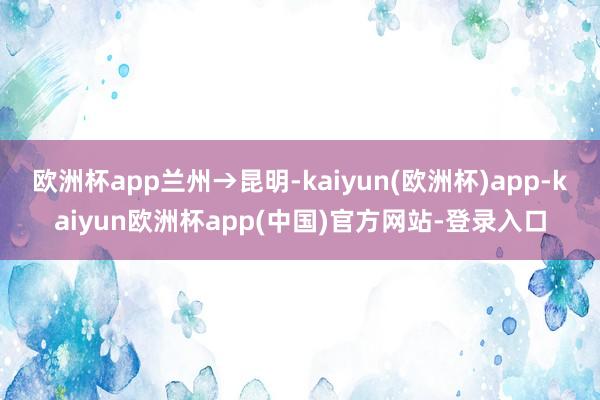 欧洲杯app兰州→昆明-kaiyun(欧洲杯)app-kaiyun欧洲杯app(中国)官方网站-登录入口