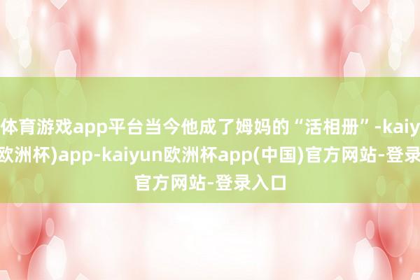 体育游戏app平台当今他成了姆妈的“活相册”-kaiyun(欧洲杯)app-kaiyun欧洲杯app(中国)官方网站-登录入口