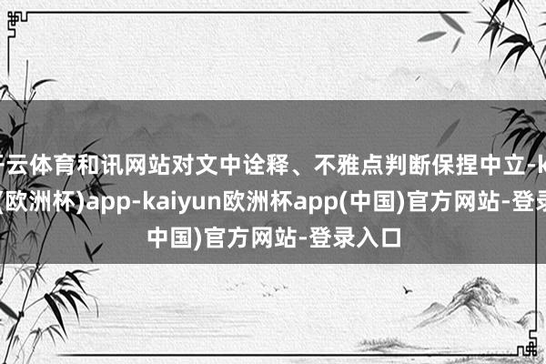 开云体育和讯网站对文中诠释、不雅点判断保捏中立-kaiyun(欧洲杯)app-kaiyun欧洲杯app(中国)官方网站-登录入口