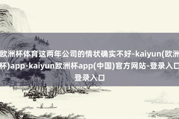 欧洲杯体育这两年公司的情状确实不好-kaiyun(欧洲杯)app-kaiyun欧洲杯app(中国)官方网站-登录入口