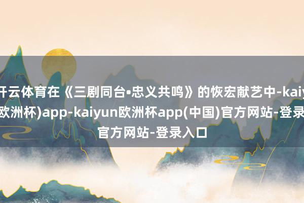 开云体育在《三剧同台•忠义共鸣》的恢宏献艺中-kaiyun(欧洲杯)app-kaiyun欧洲杯app(中国)官方网站-登录入口