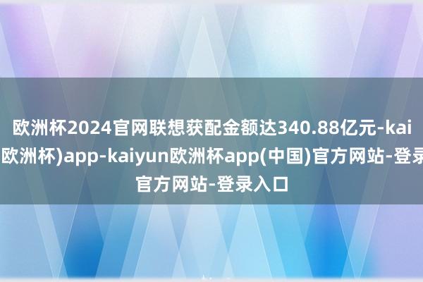 欧洲杯2024官网联想获配金额达340.88亿元-kaiyun(欧洲杯)app-kaiyun欧洲杯app(中国)官方网站-登录入口