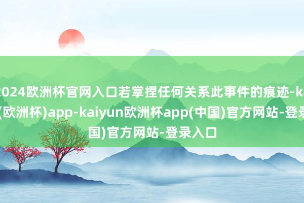 2024欧洲杯官网入口若掌捏任何关系此事件的痕迹-kaiyun(欧洲杯)app-kaiyun欧洲杯app(中国)官方网站-登录入口