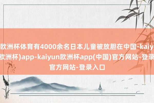 欧洲杯体育有4000余名日本儿童被放胆在中国-kaiyun(欧洲杯)app-kaiyun欧洲杯app(中国)官方网站-登录入口
