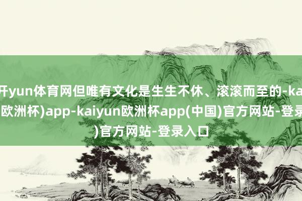 开yun体育网但唯有文化是生生不休、滚滚而至的-kaiyun(欧洲杯)app-kaiyun欧洲杯app(中国)官方网站-登录入口