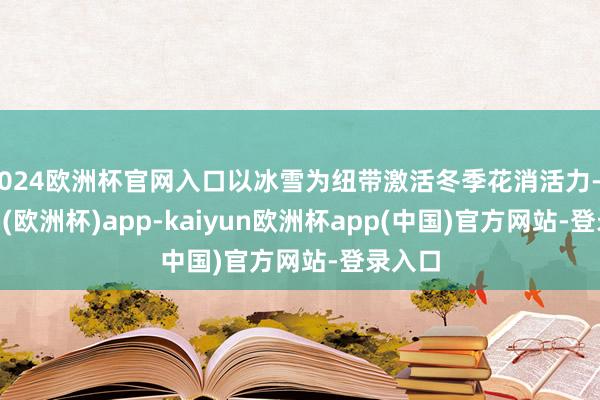 2024欧洲杯官网入口以冰雪为纽带激活冬季花消活力-kaiyun(欧洲杯)app-kaiyun欧洲杯app(中国)官方网站-登录入口